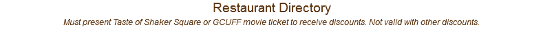 Restaurant Directory Must present Taste of Shaker Square or GCUFF movie ticket to receive discounts. Not valid with other discounts.
